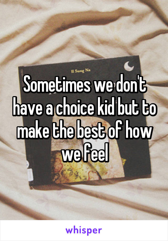 Sometimes we don't have a choice kid but to make the best of how we feel