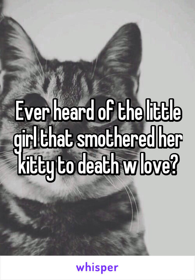 Ever heard of the little girl that smothered her kitty to death w love?
