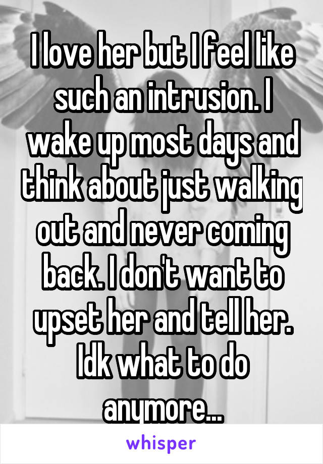 I love her but I feel like such an intrusion. I wake up most days and think about just walking out and never coming back. I don't want to upset her and tell her. Idk what to do anymore...