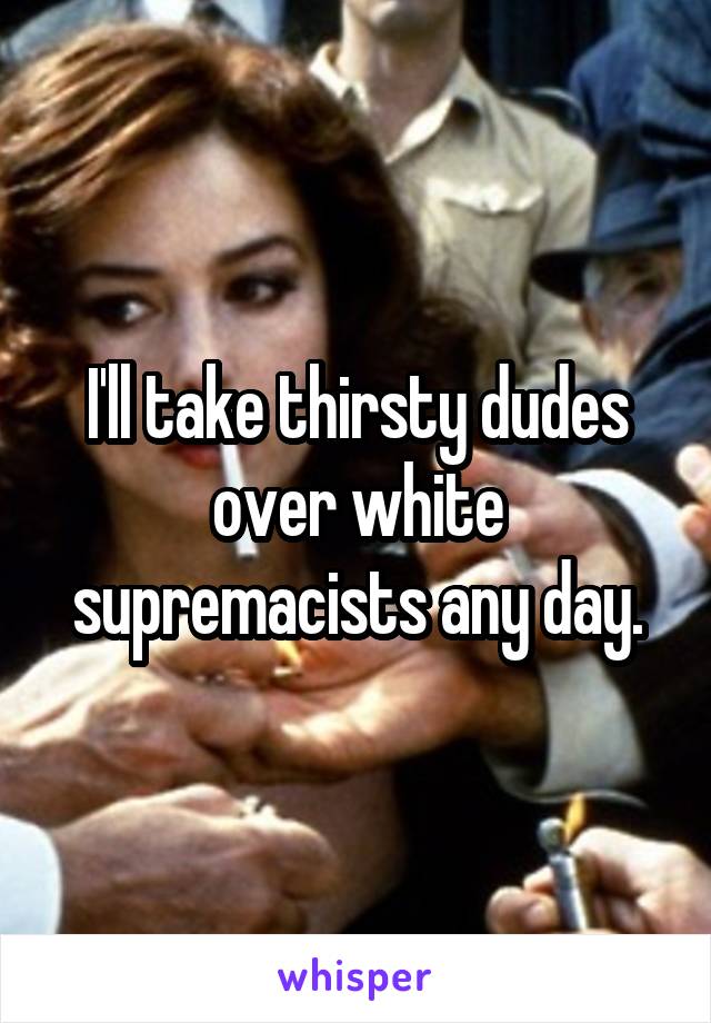 I'll take thirsty dudes over white supremacists any day.