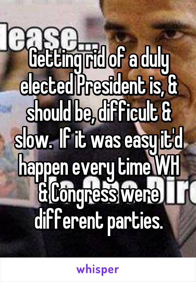 Getting rid of a duly elected President is, & should be, difficult & slow.  If it was easy it'd happen every time WH & Congress were different parties.