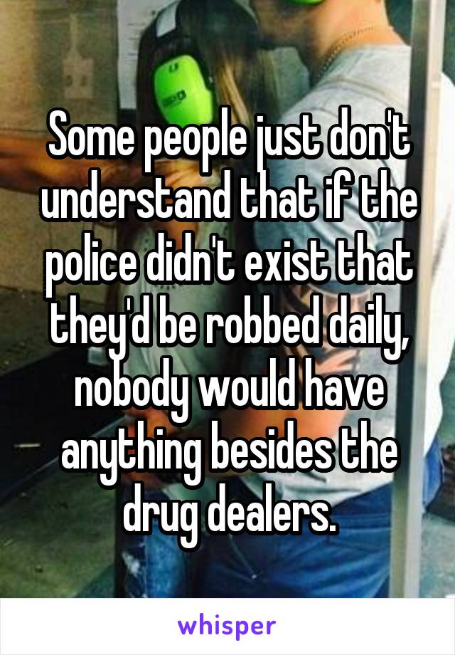 Some people just don't understand that if the police didn't exist that they'd be robbed daily, nobody would have anything besides the drug dealers.