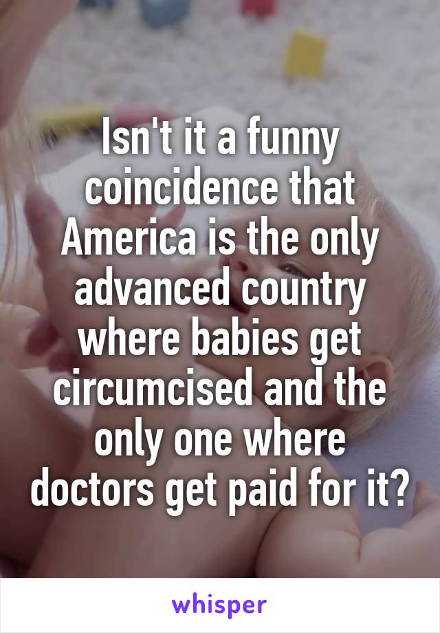 Isn't it a funny coincidence that America is the only advanced country where babies get circumcised and the only one where doctors get paid for it?