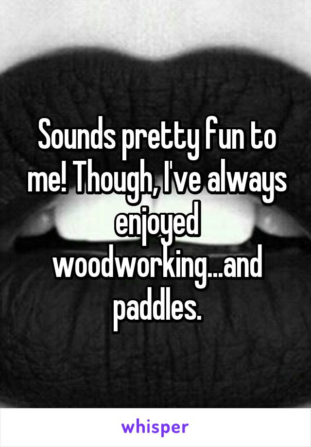 Sounds pretty fun to me! Though, I've always enjoyed woodworking...and paddles.