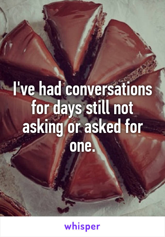 I've had conversations for days still not asking or asked for one.