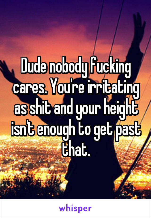 Dude nobody fucking cares. You're irritating as shit and your height isn't enough to get past that.