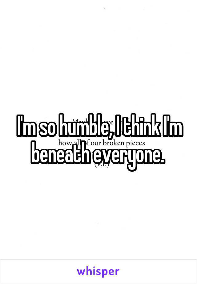 I'm so humble, I think I'm beneath everyone. 