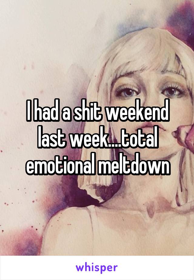 I had a shit weekend last week....total emotional meltdown