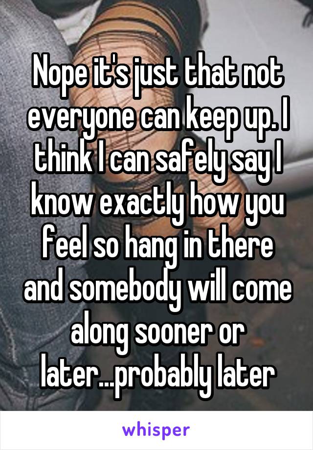 Nope it's just that not everyone can keep up. I think I can safely say I know exactly how you feel so hang in there and somebody will come along sooner or later...probably later