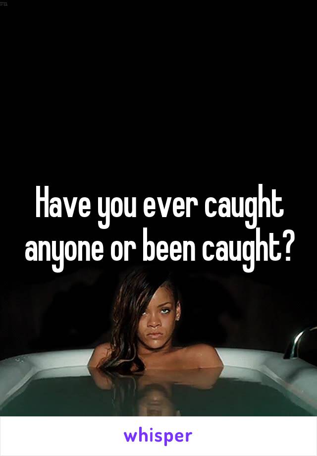 Have you ever caught anyone or been caught?