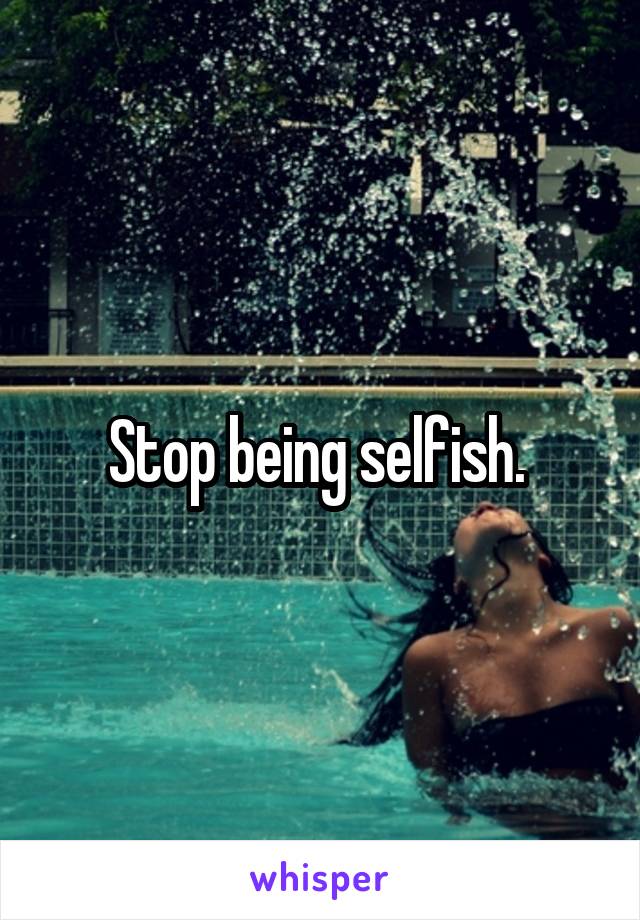Stop being selfish. 