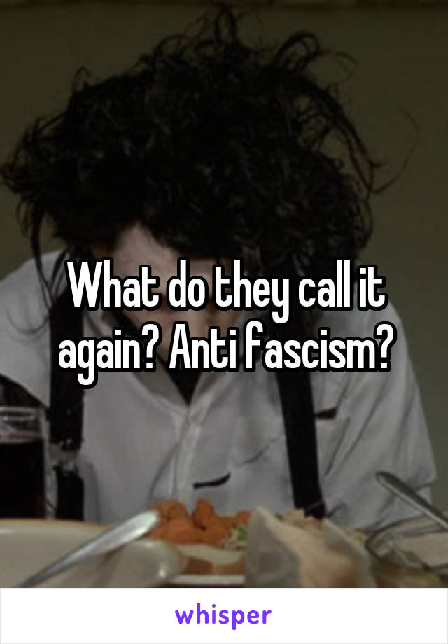 What do they call it again? Anti fascism?