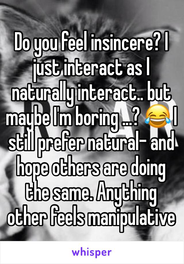 Do you feel insincere? I just interact as I naturally interact.. but maybe I'm boring ...? 😂 I still prefer natural- and hope others are doing the same. Anything other feels manipulative
