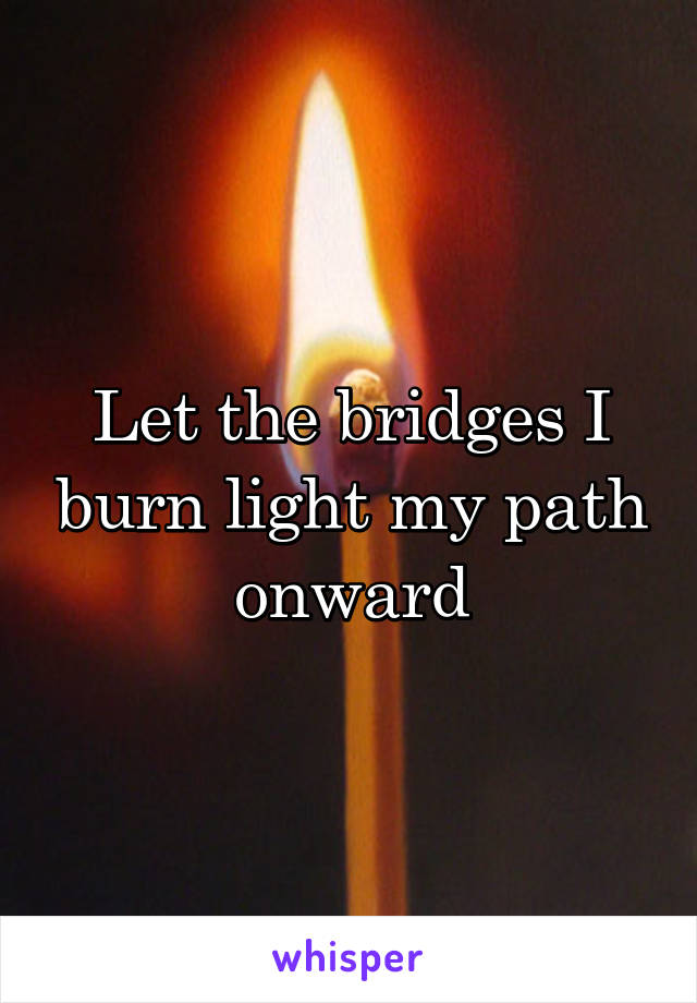 Let the bridges I burn light my path onward