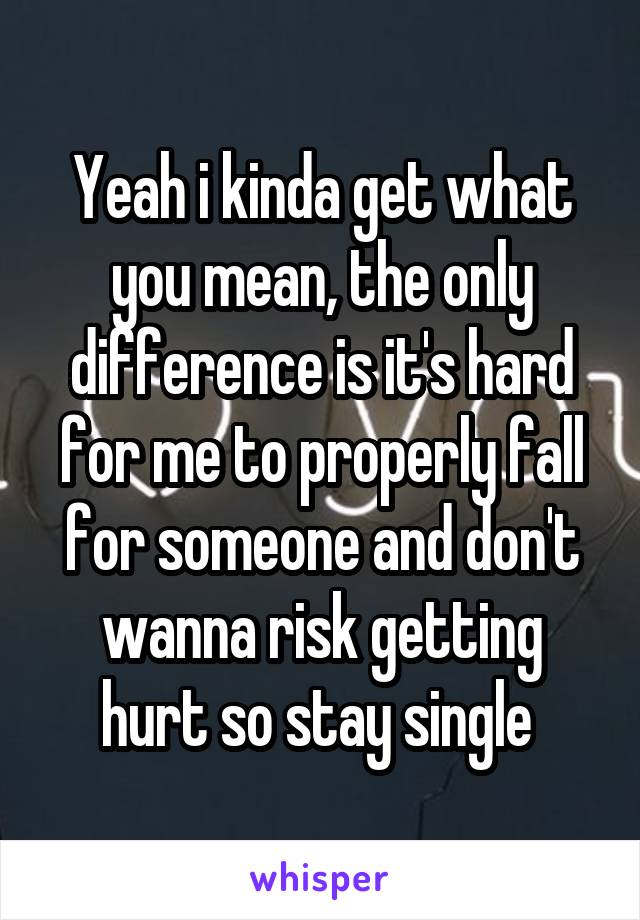 Yeah i kinda get what you mean, the only difference is it's hard for me to properly fall for someone and don't wanna risk getting hurt so stay single 