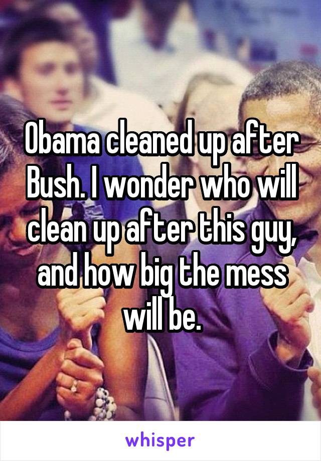 Obama cleaned up after Bush. I wonder who will clean up after this guy, and how big the mess will be.