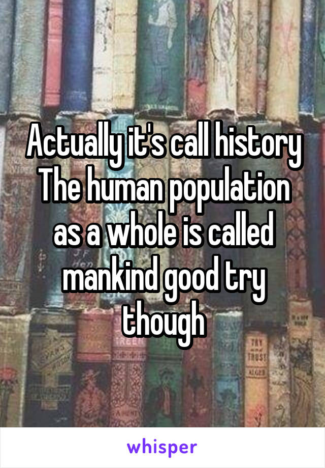 Actually it's call history The human population as a whole is called mankind good try though