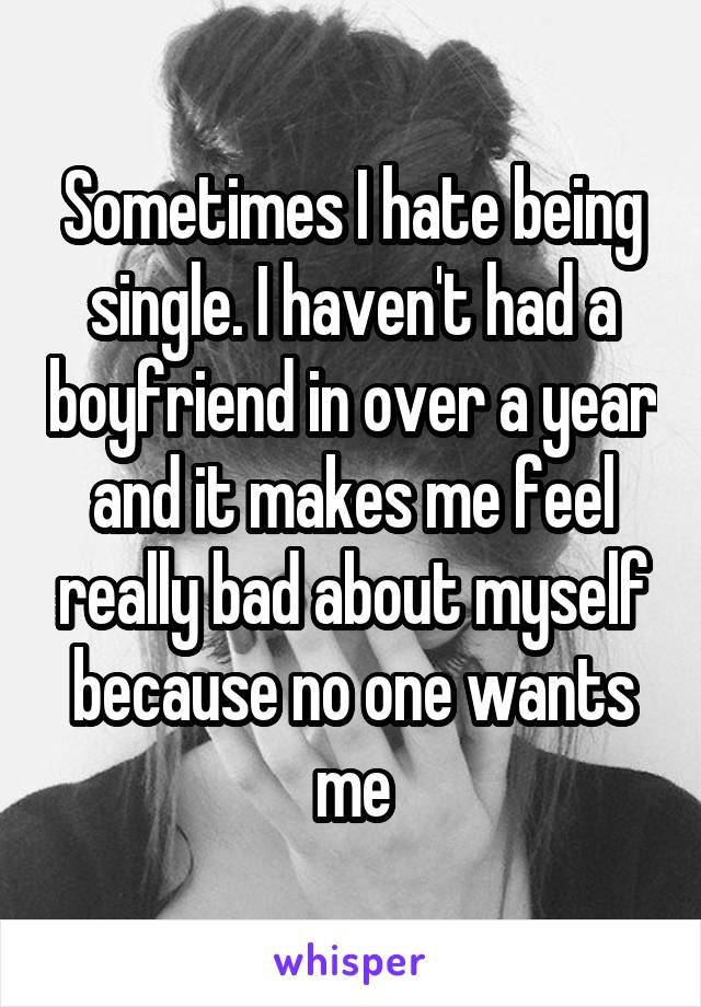 Sometimes I hate being single. I haven't had a boyfriend in over a year and it makes me feel really bad about myself because no one wants me