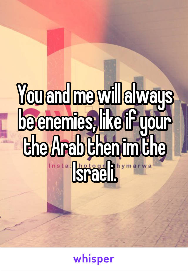 You and me will always be enemies, like if your the Arab then im the Israeli.