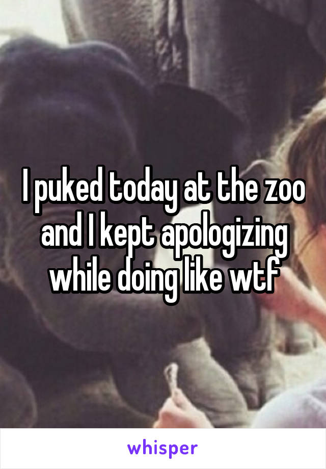 I puked today at the zoo and I kept apologizing while doing like wtf