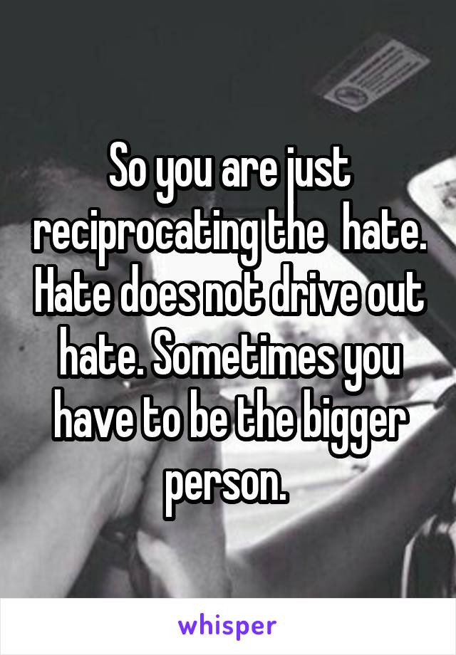 So you are just reciprocating the  hate. Hate does not drive out hate. Sometimes you have to be the bigger person. 