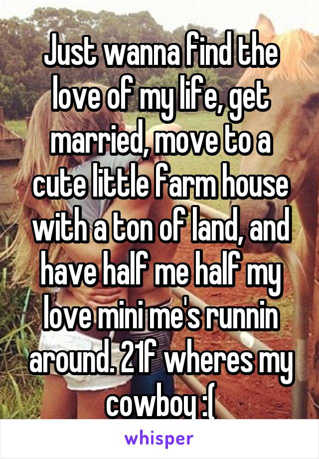 Just wanna find the love of my life, get married, move to a cute little farm house with a ton of land, and have half me half my love mini me's runnin around. 21f wheres my cowboy :(