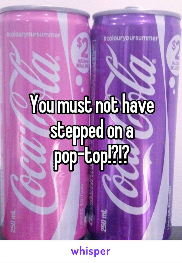 You must not have stepped on a pop-top!?!?