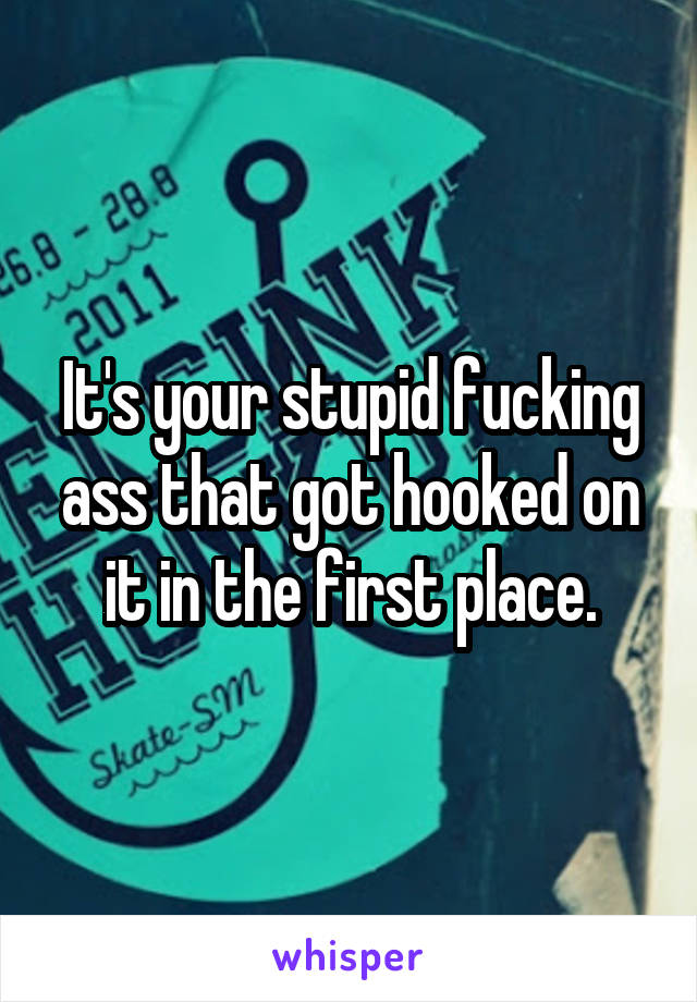 It's your stupid fucking ass that got hooked on it in the first place.