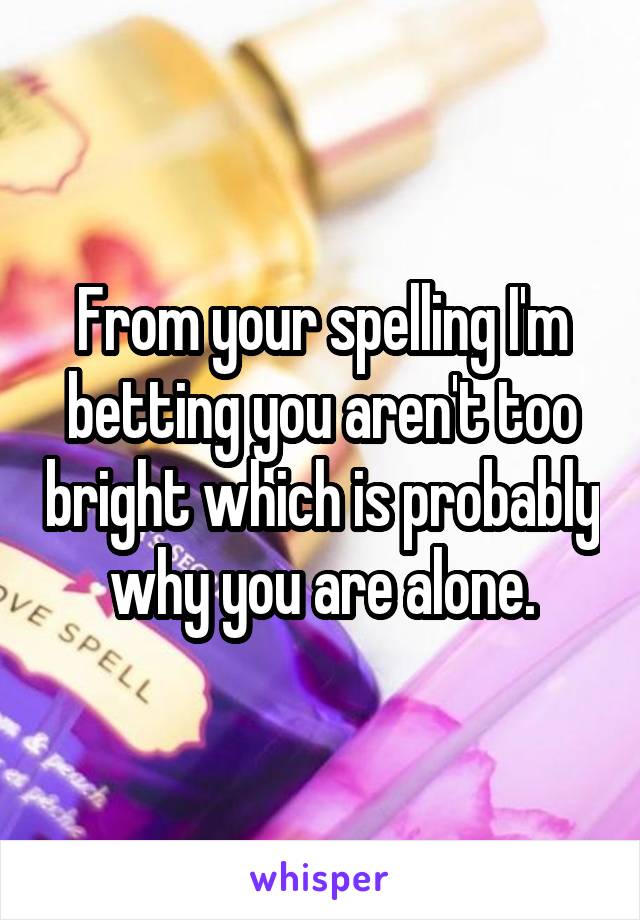 From your spelling I'm betting you aren't too bright which is probably why you are alone.