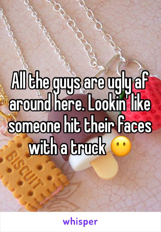 All the guys are ugly af around here. Lookin' like someone hit their faces with a truck 😶