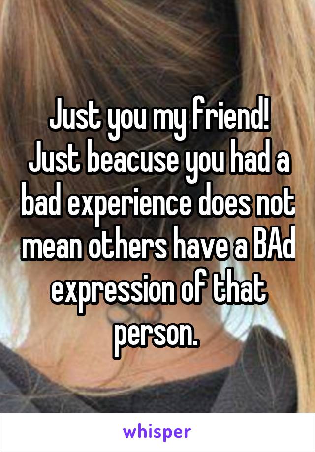 Just you my friend! Just beacuse you had a bad experience does not mean others have a BAd expression of that person. 