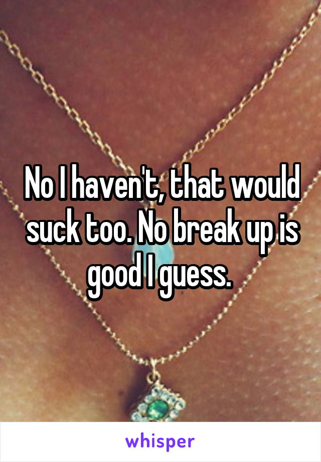 No I haven't, that would suck too. No break up is good I guess. 
