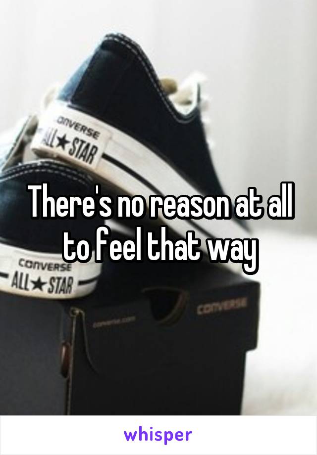 There's no reason at all to feel that way