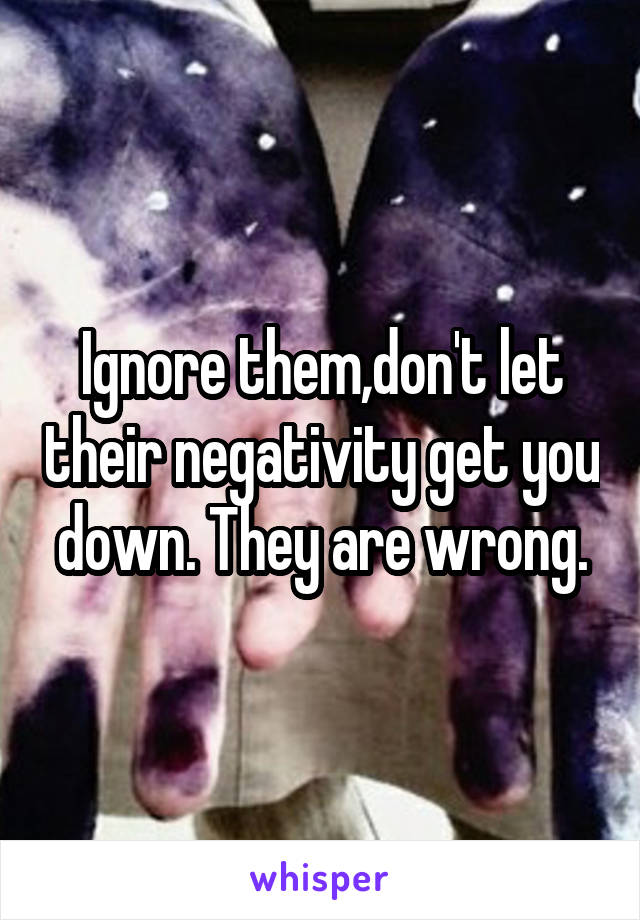 Ignore them,don't let their negativity get you down. They are wrong.