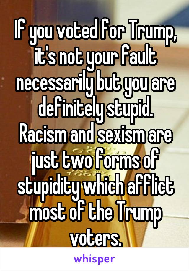 If you voted for Trump, it's not your fault necessarily but you are definitely stupid. Racism and sexism are just two forms of stupidity which afflict most of the Trump voters.
