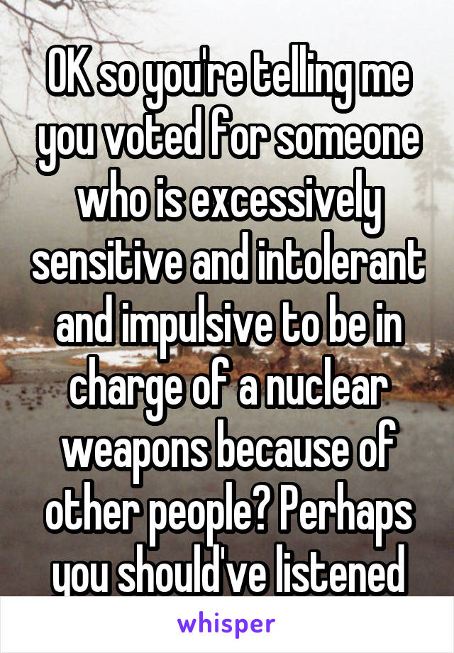 OK so you're telling me you voted for someone who is excessively sensitive and intolerant and impulsive to be in charge of a nuclear weapons because of other people? Perhaps you should've listened