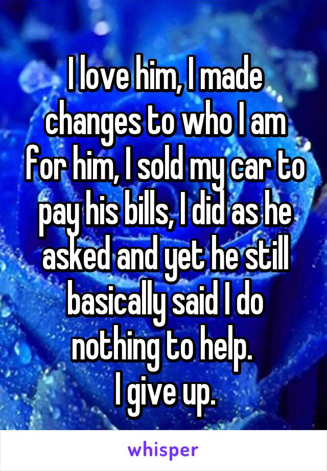 I love him, I made changes to who I am for him, I sold my car to pay his bills, I did as he asked and yet he still basically said I do nothing to help. 
I give up.