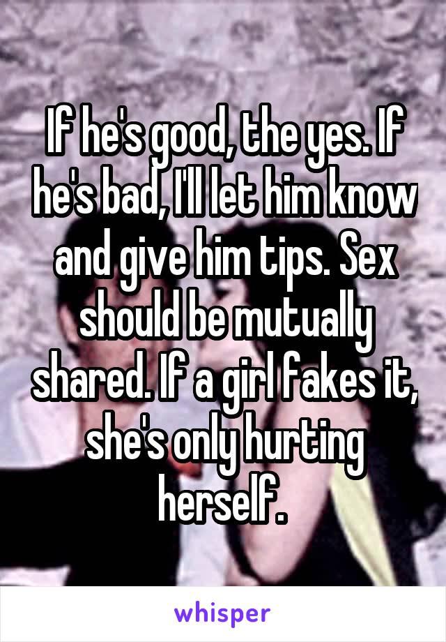 If he's good, the yes. If he's bad, I'll let him know and give him tips. Sex should be mutually shared. If a girl fakes it, she's only hurting herself. 