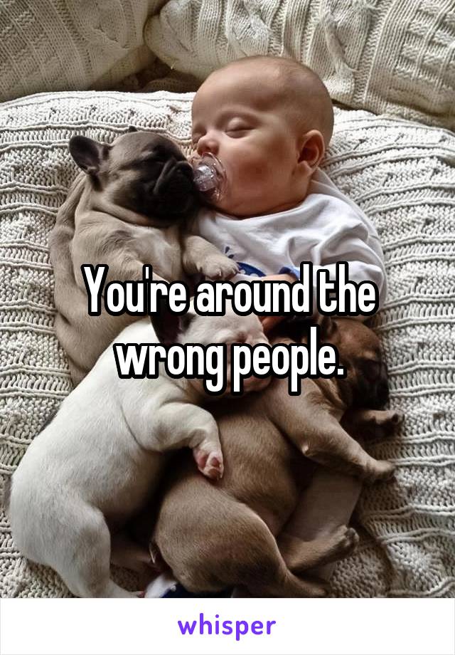 You're around the wrong people.