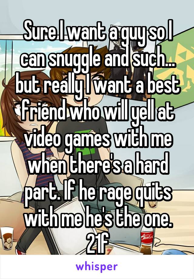 Sure I want a guy so I can snuggle and such... but really I want a best friend who will yell at video games with me when there's a hard part. If he rage quits with me he's the one.
21f