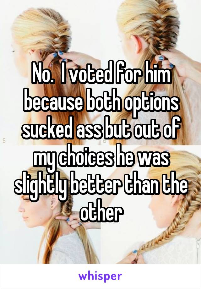 No.  I voted for him because both options sucked ass but out of my choices he was slightly better than the other