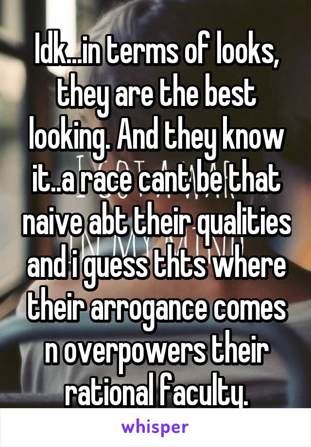 Idk...in terms of looks, they are the best looking. And they know it..a race cant be that naive abt their qualities and i guess thts where their arrogance comes n overpowers their rational faculty.