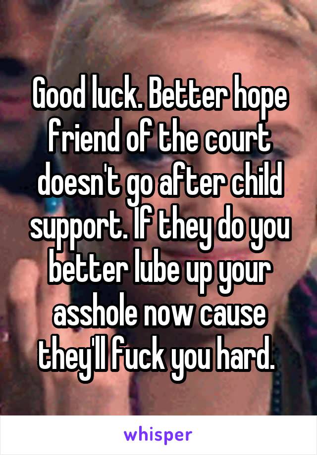 Good luck. Better hope friend of the court doesn't go after child support. If they do you better lube up your asshole now cause they'll fuck you hard. 