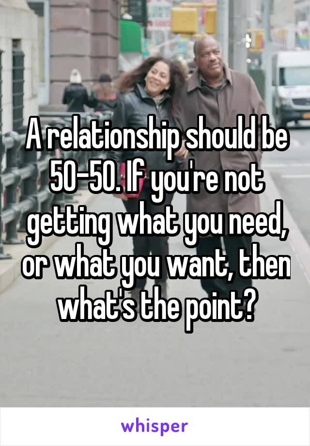 A relationship should be 50-50. If you're not getting what you need, or what you want, then what's the point?