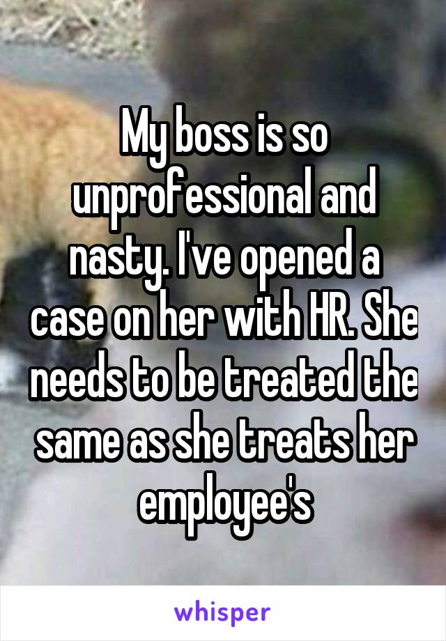 My boss is so unprofessional and nasty. I've opened a case on her with HR. She needs to be treated the same as she treats her employee's