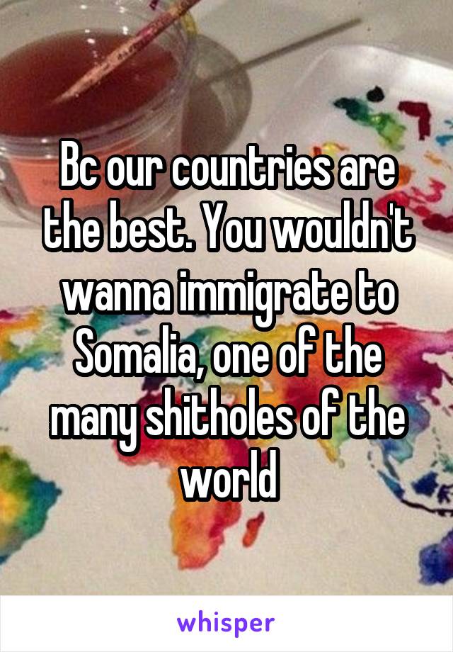 Bc our countries are the best. You wouldn't wanna immigrate to Somalia, one of the many shitholes of the world