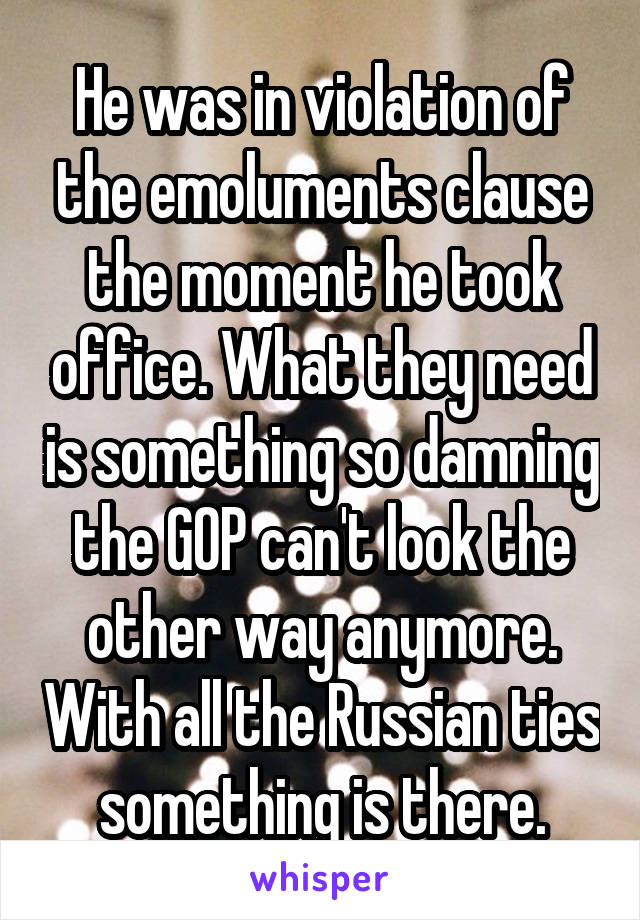 He was in violation of the emoluments clause the moment he took office. What they need is something so damning the GOP can't look the other way anymore. With all the Russian ties something is there.
