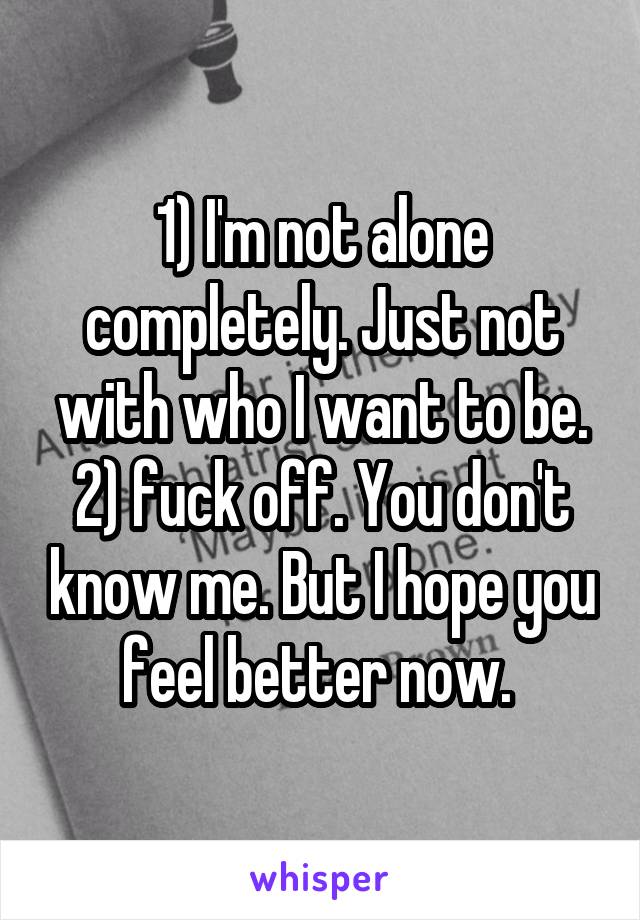 1) I'm not alone completely. Just not with who I want to be. 2) fuck off. You don't know me. But I hope you feel better now. 