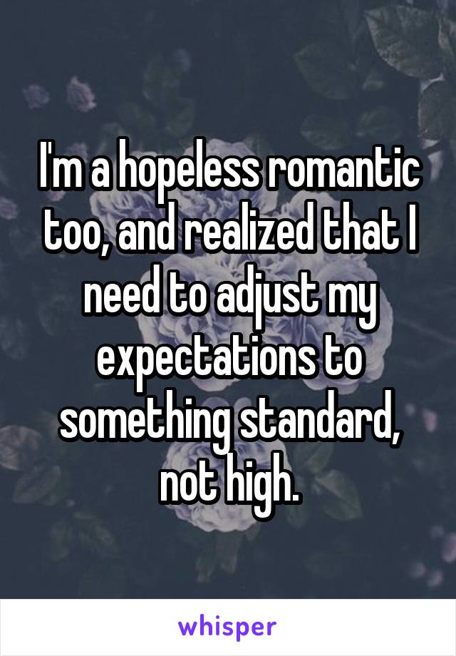 I'm a hopeless romantic too, and realized that I need to adjust my expectations to something standard, not high.