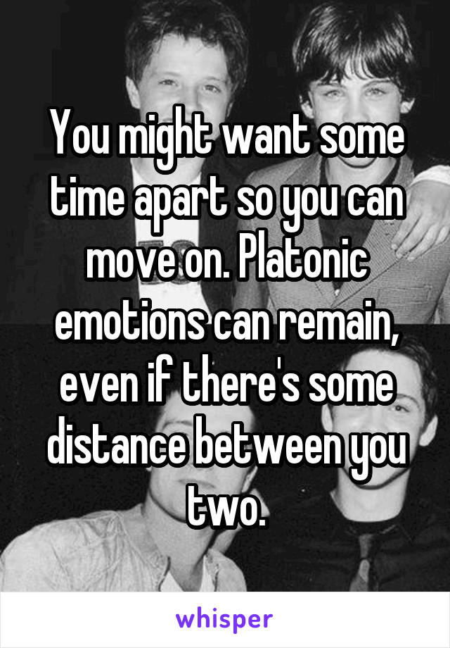 You might want some time apart so you can move on. Platonic emotions can remain, even if there's some distance between you two.